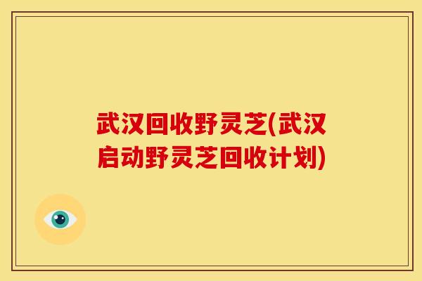 武汉回收野灵芝(武汉启动野灵芝回收计划)