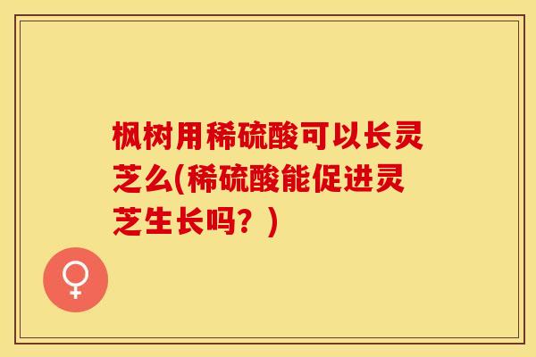 枫树用稀硫酸可以长灵芝么(稀硫酸能促进灵芝生长吗？)