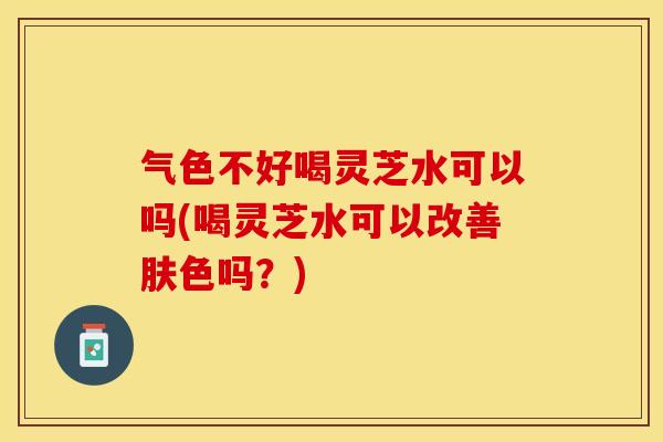 气色不好喝灵芝水可以吗(喝灵芝水可以改善肤色吗？)