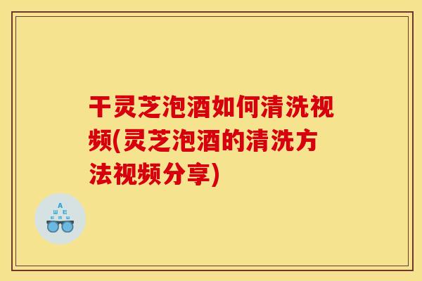干灵芝泡酒如何清洗视频(灵芝泡酒的清洗方法视频分享)