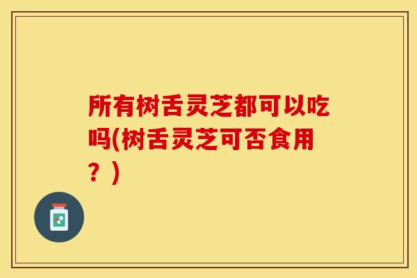 所有树舌灵芝都可以吃吗(树舌灵芝可否食用?) 所有树舌灵芝都可以吃吗(树舌灵芝可否食用?)