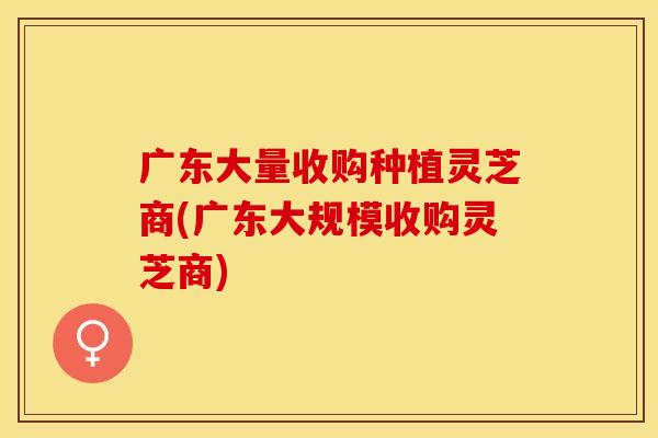 广东大量收购种植灵芝商(广东大规模收购灵芝商)