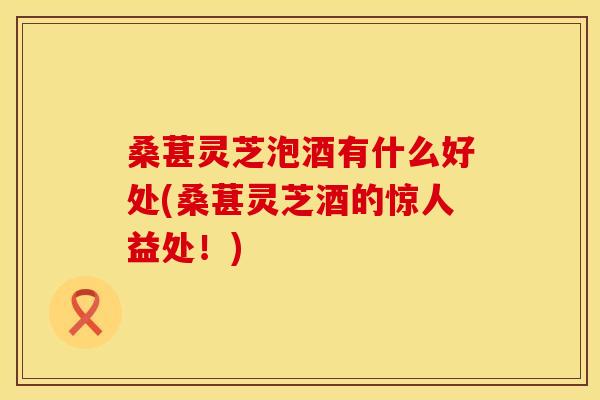 桑葚灵芝泡酒有什么好处(桑葚灵芝酒的惊人益处！)
