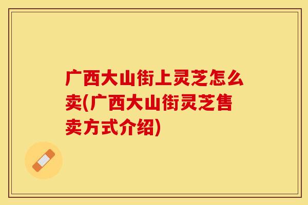 广西大山街上灵芝怎么卖(广西大山街灵芝售卖方式介绍)