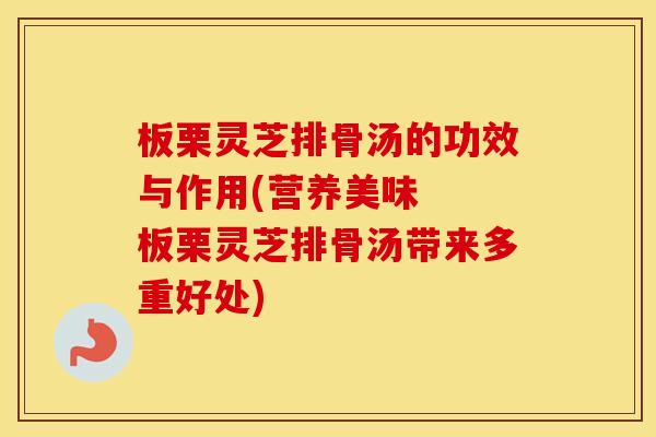 板栗灵芝排骨汤的功效与作用(营养美味  板栗灵芝排骨汤带来多重好处)