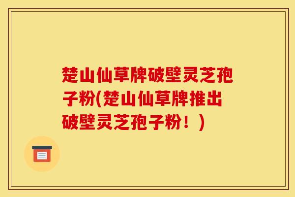 楚山仙草牌破壁灵芝孢子粉(楚山仙草牌推出破壁灵芝孢子粉!) 楚山仙草牌破壁灵芝孢子粉(楚山仙草牌推出破壁灵芝孢子粉!)