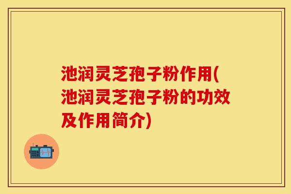 池润灵芝孢子粉作用(池润灵芝孢子粉的功效及作用简介) 池润灵芝孢子粉作用(池润灵芝孢子粉的功效及作用简介)