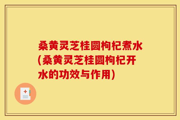 桑黄灵芝桂圆枸杞煮水(桑黄灵芝桂圆枸杞开水的功效与作用)