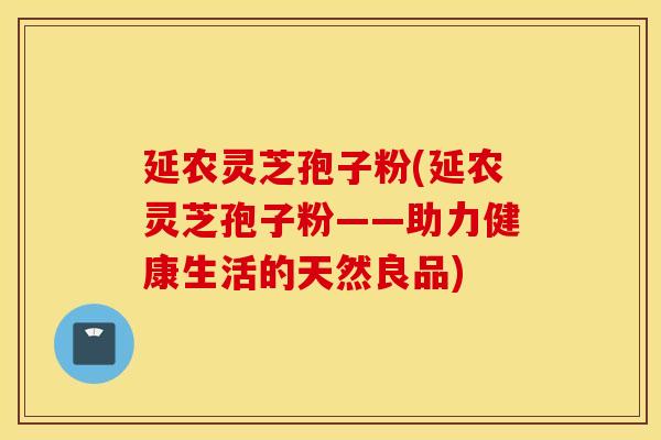 延农灵芝孢子粉(延农灵芝孢子粉——助力健康生活的天然良品)