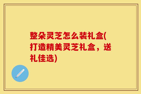整朵灵芝怎么装礼盒(打造精美灵芝礼盒,送礼佳选) 整朵灵芝怎么装礼盒(打造精美灵芝礼盒,送礼佳选)