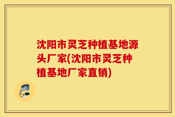 沈阳市灵芝种植基地源头厂家(沈阳市灵芝种植基地厂家直销)