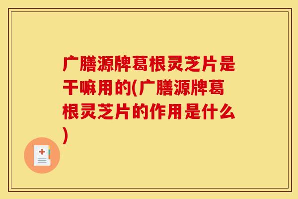 广膳源牌葛根灵芝片是干嘛用的(广膳源牌葛根灵芝片的作用是什么)
