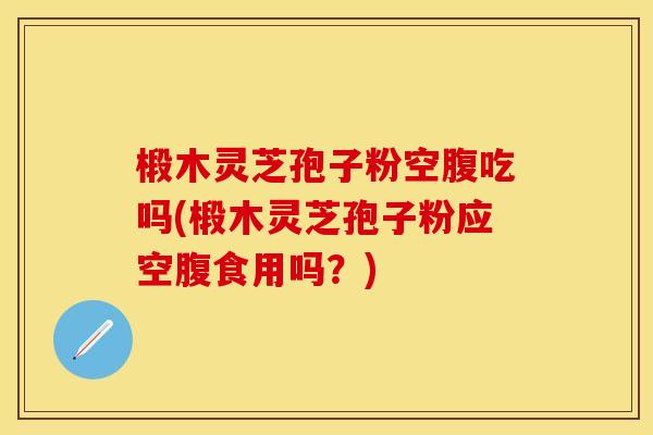 椴木灵芝孢子粉空腹吃吗(椴木灵芝孢子粉应空腹食用吗?) 椴木灵芝孢子粉空腹吃吗(椴木灵芝孢子粉应空腹食用吗?)