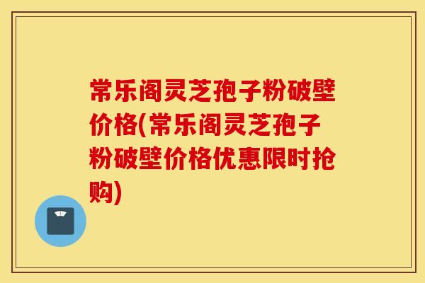 常乐阁灵芝孢子粉破壁价格(常乐阁灵芝孢子粉破壁价格优惠限时抢购)