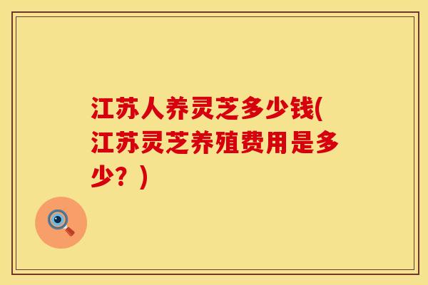 江苏人养灵芝多少钱(江苏灵芝养殖费用是多少?) 江苏人养灵芝多少钱(江苏灵芝养殖费用是多少?)