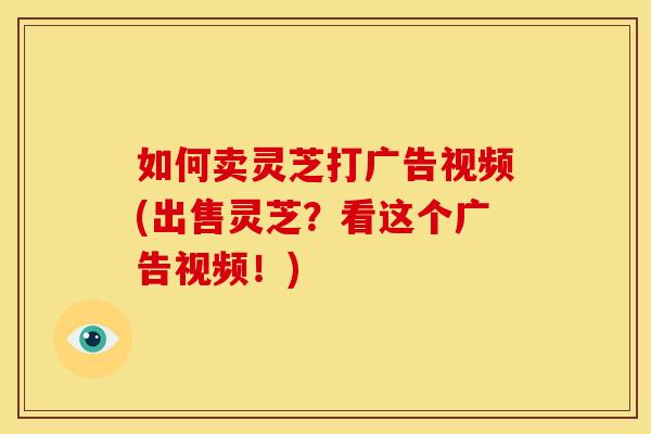如何卖灵芝打广告视频(出售灵芝？看这个广告视频！)