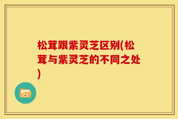 松茸跟紫灵芝区别(松茸与紫灵芝的不同之处)