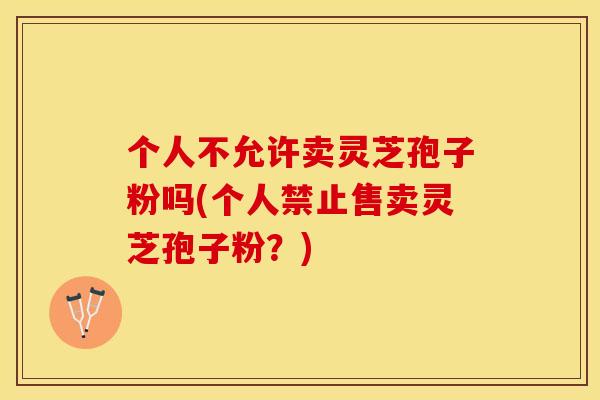 个人不允许卖灵芝孢子粉吗(个人禁止售卖灵芝孢子粉？)