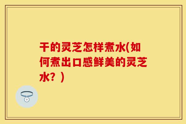 干的灵芝怎样煮水(如何煮出口感鲜美的灵芝水？)
