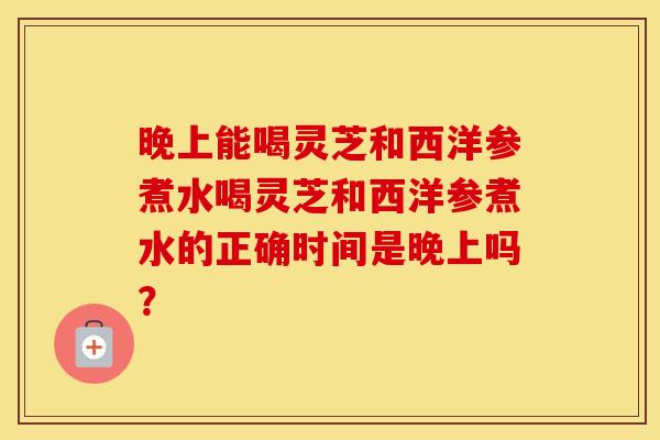 晚上能喝灵芝和西洋参煮水喝灵芝和西洋参煮水的正确时间是晚上吗? 晚上能喝灵芝和西洋参煮水喝灵芝和西洋参煮水的正确时间是晚上吗?
