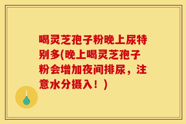喝灵芝孢子粉晚上尿特别多(晚上喝灵芝孢子粉会增加夜间排尿,注意水分摄入!) 喝灵芝孢子粉晚上尿特别多(晚上喝灵芝孢子粉会增加夜间排尿,注意水分摄入!)