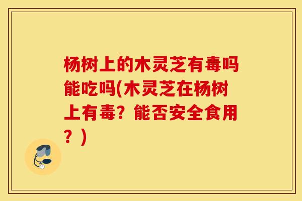 杨树上的木灵芝有毒吗能吃吗(木灵芝在杨树上有毒？能否安全食用？)