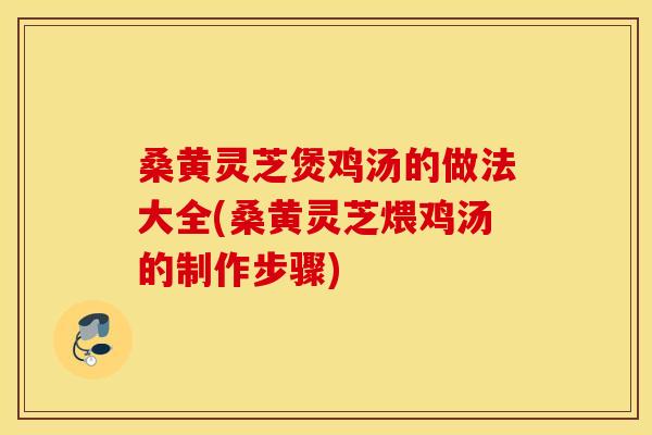 桑黄灵芝煲鸡汤的做法大全(桑黄灵芝煨鸡汤的制作步骤)