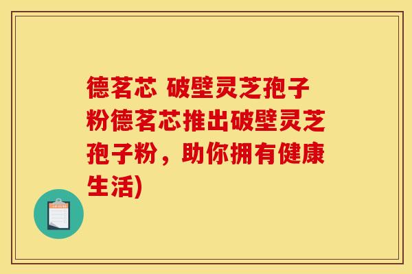 德茗芯 破壁灵芝孢子粉德茗芯推出破壁灵芝孢子粉，助你拥有健康生活)
