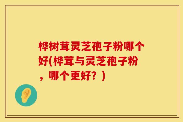 桦树茸灵芝孢子粉哪个好(桦茸与灵芝孢子粉，哪个更好？)