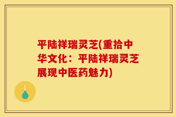 平陆祥瑞灵芝(重拾中华文化：平陆祥瑞灵芝展现中医药魅力)