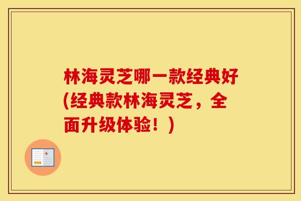 林海灵芝哪一款经典好(经典款林海灵芝，全面升级体验！)