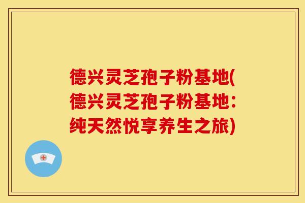 德兴灵芝孢子粉基地(德兴灵芝孢子粉基地：纯天然悦享养生之旅)