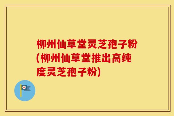 柳州仙草堂灵芝孢子粉(柳州仙草堂推出高纯度灵芝孢子粉)