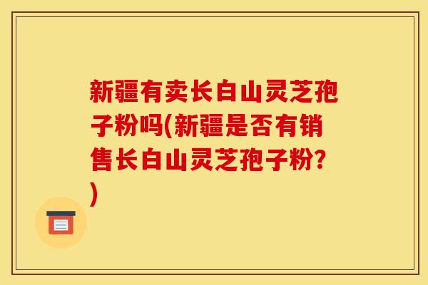 新疆有卖长白山灵芝孢子粉吗(新疆是否有销售长白山灵芝孢子粉？)