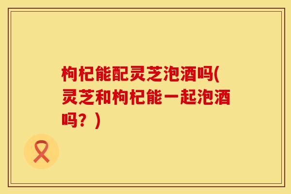 枸杞能配灵芝泡酒吗(灵芝和枸杞能一起泡酒吗？)