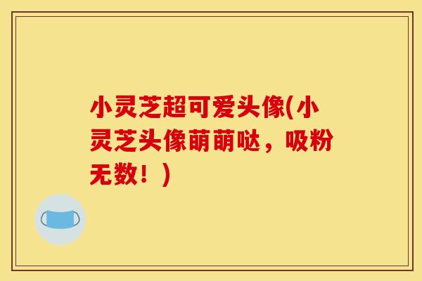 小灵芝超可爱头像(小灵芝头像萌萌哒，吸粉无数！)