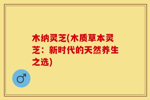 木纳灵芝(木质草本灵芝:新时代的天然养生之选) 木纳灵芝(木质草本灵芝:新时代的天然养生之选)