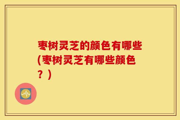 枣树灵芝的颜色有哪些(枣树灵芝有哪些颜色？)
