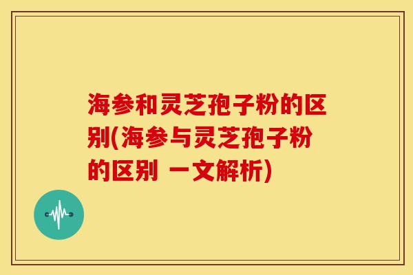 海参和灵芝孢子粉的区别(海参与灵芝孢子粉的区别 一文解析) 海参和灵芝孢子粉的区别(海参与灵芝孢子粉的区别 一文解析)
