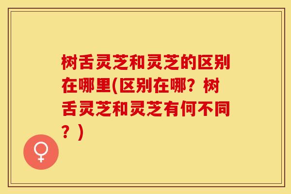 树舌灵芝和灵芝的区别在哪里(区别在哪?树舌灵芝和灵芝有何不同?) 树舌灵芝和灵芝的区别在哪里(区别在哪?树舌灵芝和灵芝有何不同?)