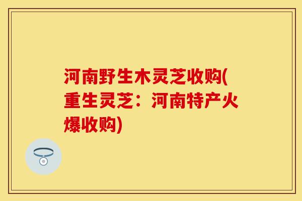 河南野生木灵芝收购(重生灵芝：河南特产火爆收购)