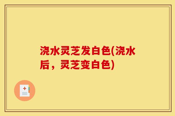 浇水灵芝发白色(浇水后，灵芝变白色)