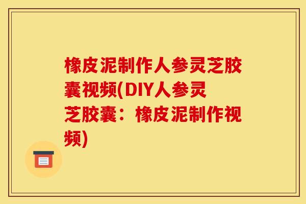 橡皮泥制作人参灵芝胶囊视频(DIY人参灵芝胶囊：橡皮泥制作视频)