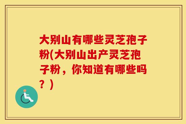 大别山有哪些灵芝孢子粉(大别山出产灵芝孢子粉，你知道有哪些吗？)
