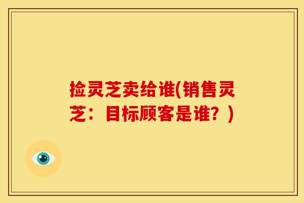 捡灵芝卖给谁(销售灵芝：目标顾客是谁？)