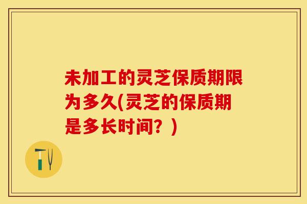 未加工的灵芝保质期限为多久(灵芝的保质期是多长时间?) 未加工的灵芝保质期限为多久(灵芝的保质期是多长时间?)