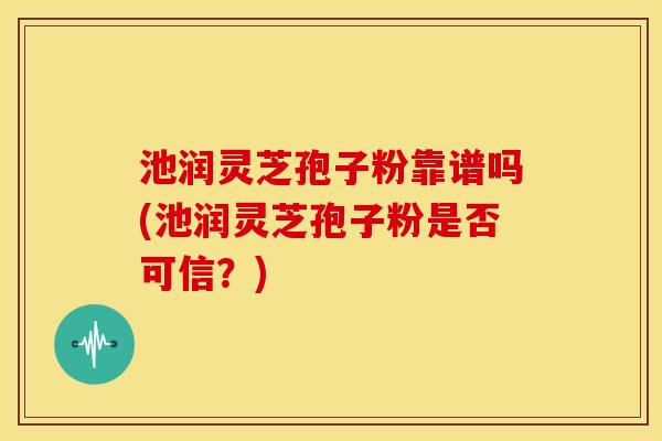 池润灵芝孢子粉靠谱吗(池润灵芝孢子粉是否可信?) 池润灵芝孢子粉靠谱吗(池润灵芝孢子粉是否可信?)