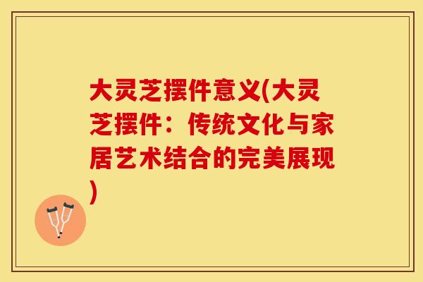 大灵芝摆件意义(大灵芝摆件:传统文化与家居艺术结合的完美展现) 大灵芝摆件意义(大灵芝摆件:传统文化与家居艺术结合的完美展现)