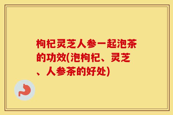 枸杞灵芝人参一起泡茶的功效(泡枸杞、灵芝、人参茶的好处) 枸杞灵芝人参一起泡茶的功效(泡枸杞、灵芝、人参茶的好处)