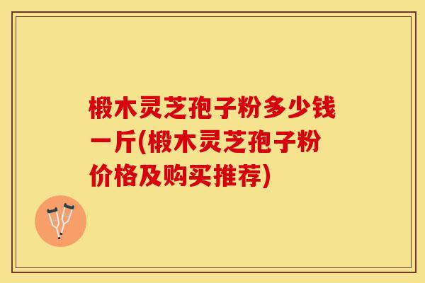 椴木灵芝孢子粉多少钱一斤(椴木灵芝孢子粉价格及购买推荐)